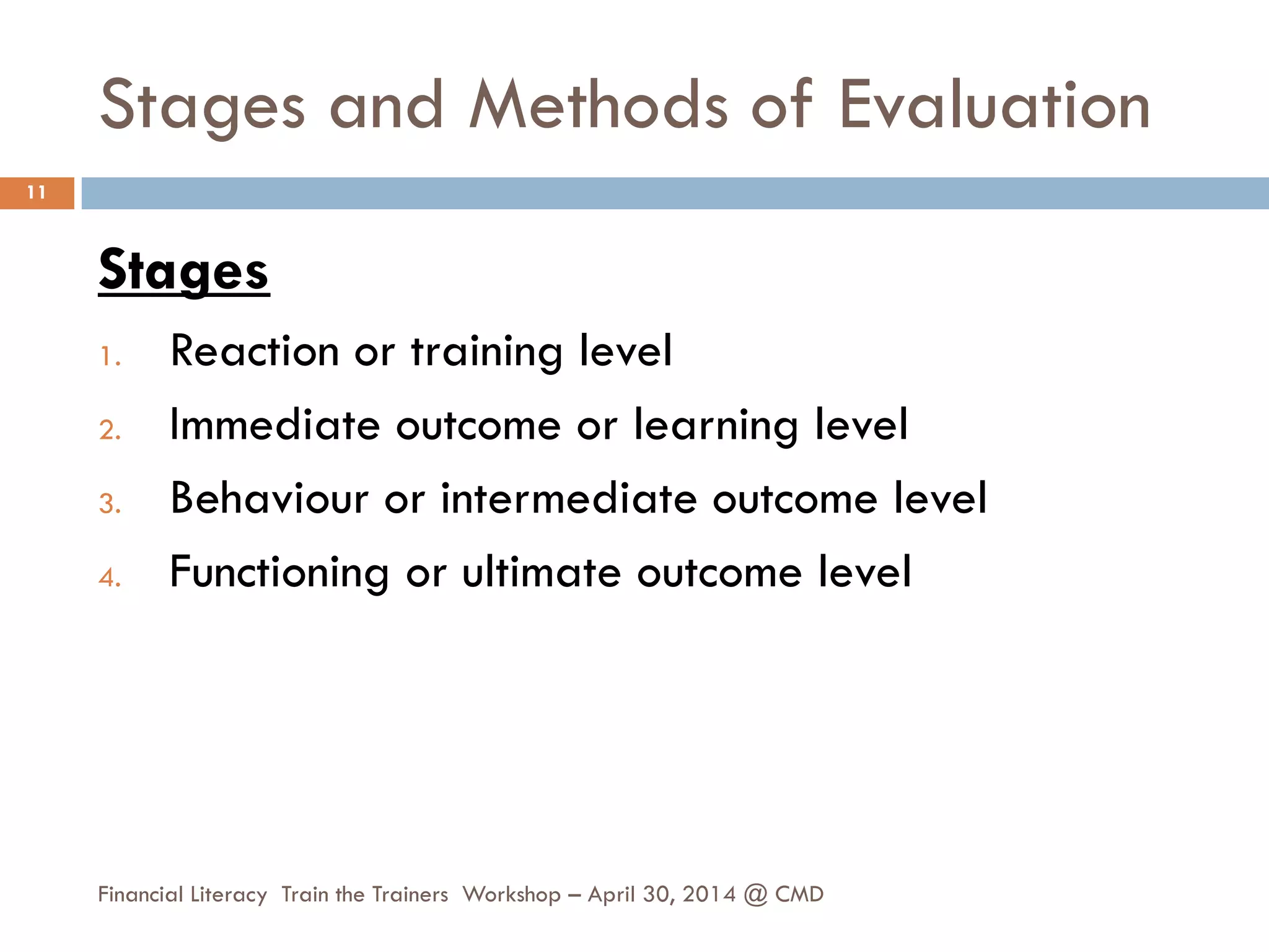Stages and Methods of Evaluation
Stages
1. Reaction or training level
2. Immediate outcome or learning level
3. Behaviour or intermediate outcome level
4. Functioning or ultimate outcome level
11
Financial Literacy Train the Trainers Workshop – April 30, 2014 @ CMD
 