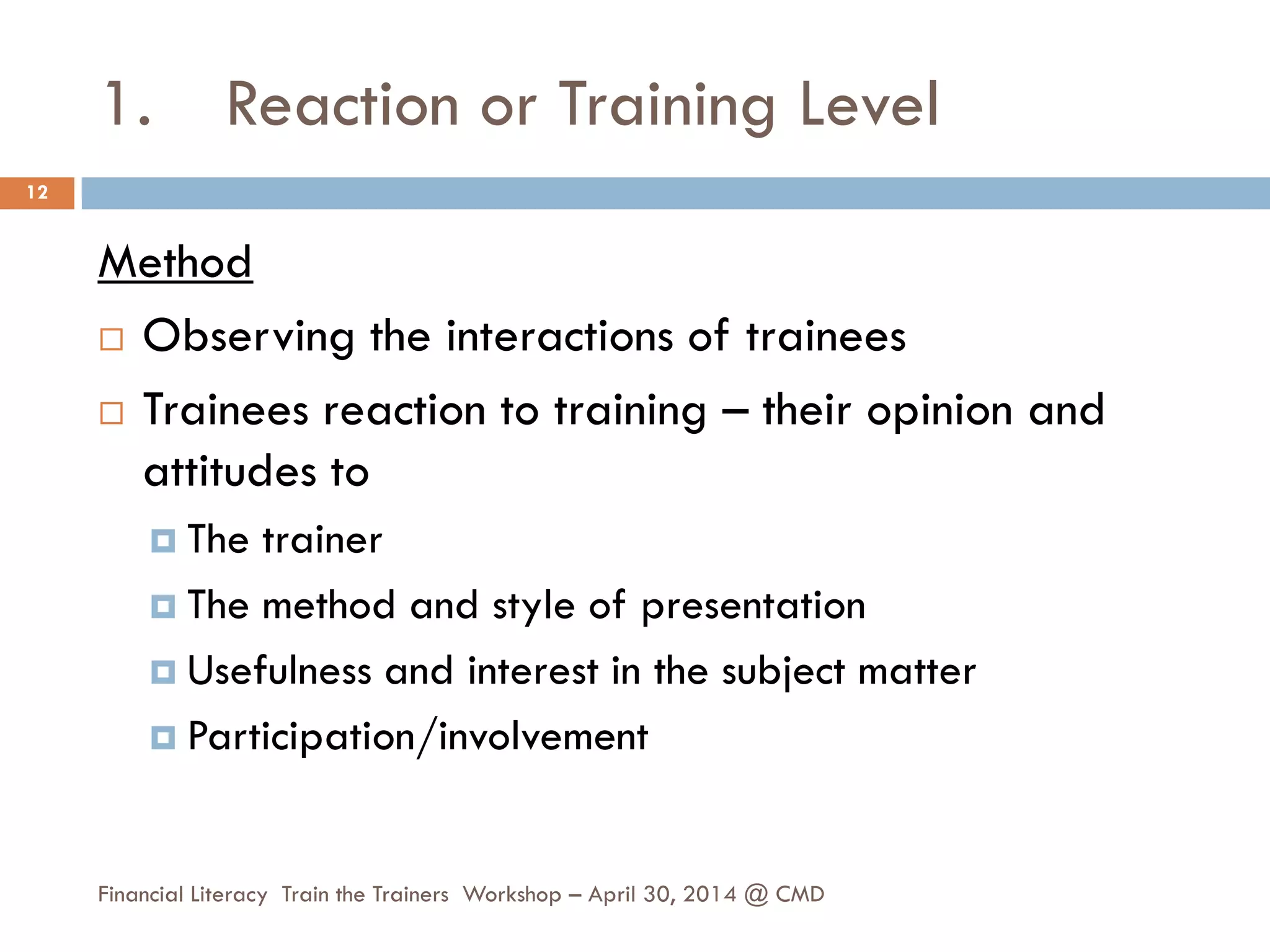 1. Reaction or Training Level
Method
 Observing the interactions of trainees
 Trainees reaction to training – their opinion and
attitudes to
 The trainer
 The method and style of presentation
 Usefulness and interest in the subject matter
 Participation/involvement
12
Financial Literacy Train the Trainers Workshop – April 30, 2014 @ CMD
 