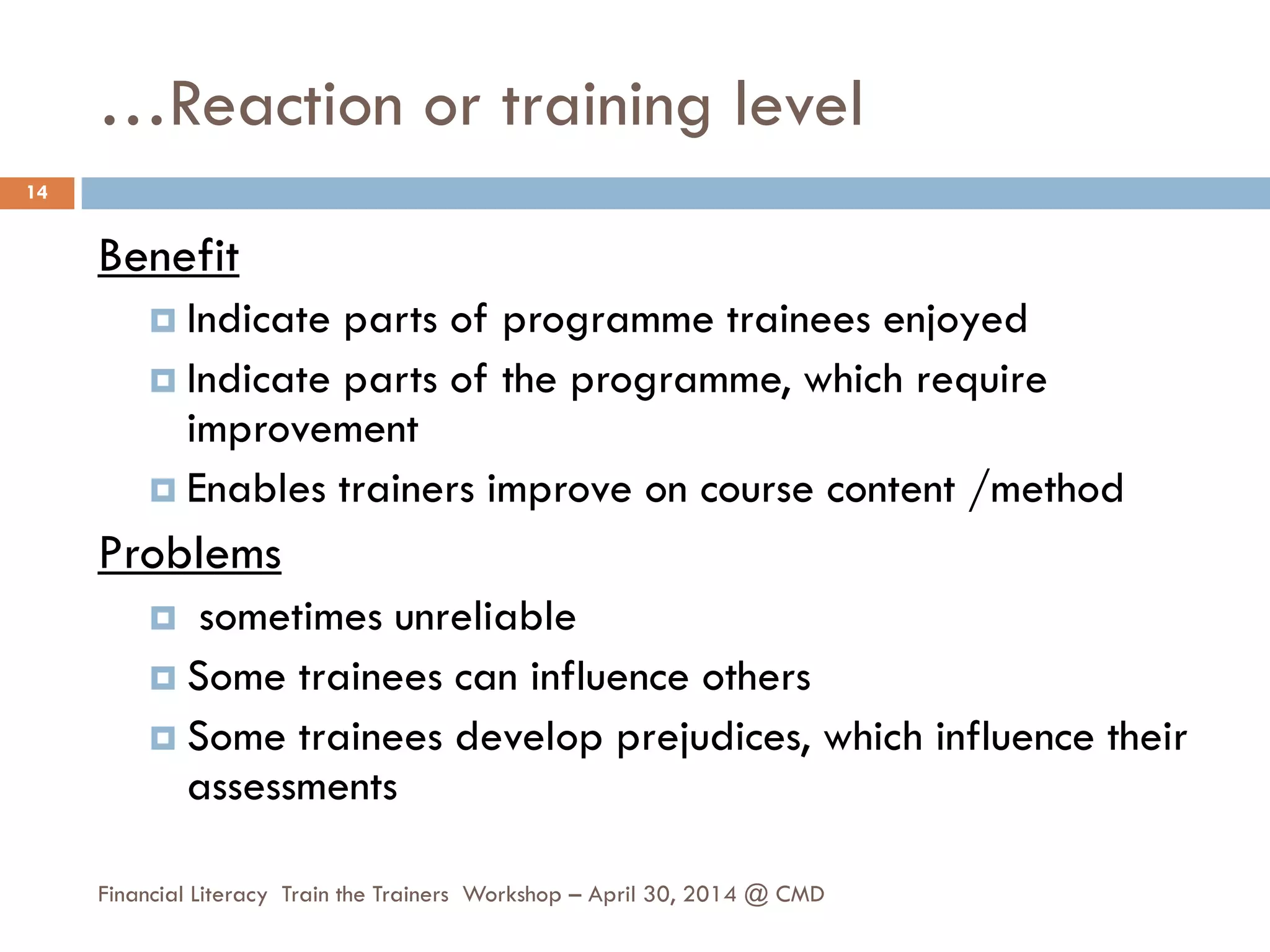 …Reaction or training level
Benefit
 Indicate parts of programme trainees enjoyed
 Indicate parts of the programme, which require
improvement
 Enables trainers improve on course content /method
Problems
 sometimes unreliable
 Some trainees can influence others
 Some trainees develop prejudices, which influence their
assessments
14
Financial Literacy Train the Trainers Workshop – April 30, 2014 @ CMD
 