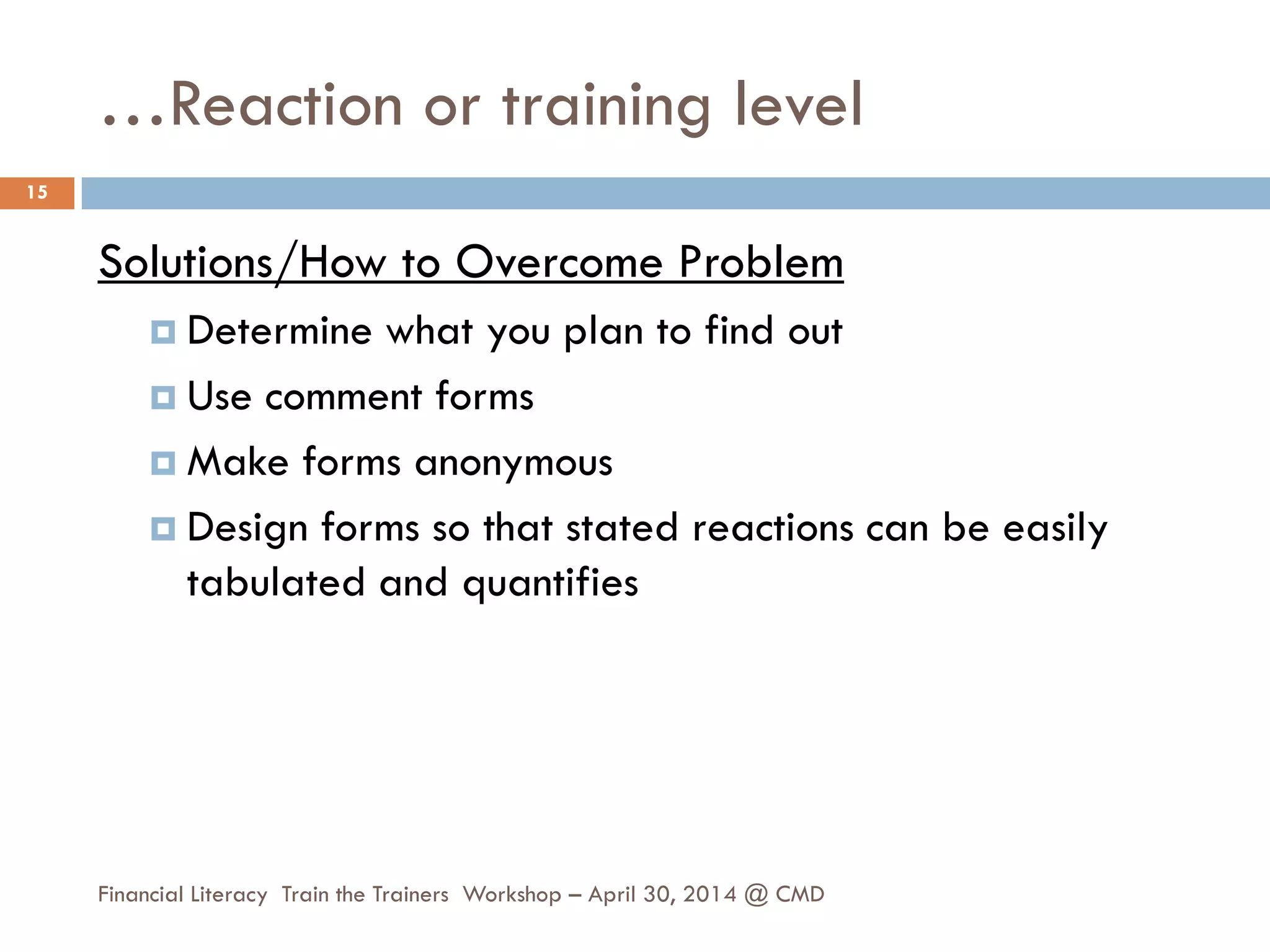 …Reaction or training level
Solutions/How to Overcome Problem
 Determine what you plan to find out
 Use comment forms
 Make forms anonymous
 Design forms so that stated reactions can be easily
tabulated and quantifies
15
Financial Literacy Train the Trainers Workshop – April 30, 2014 @ CMD
 