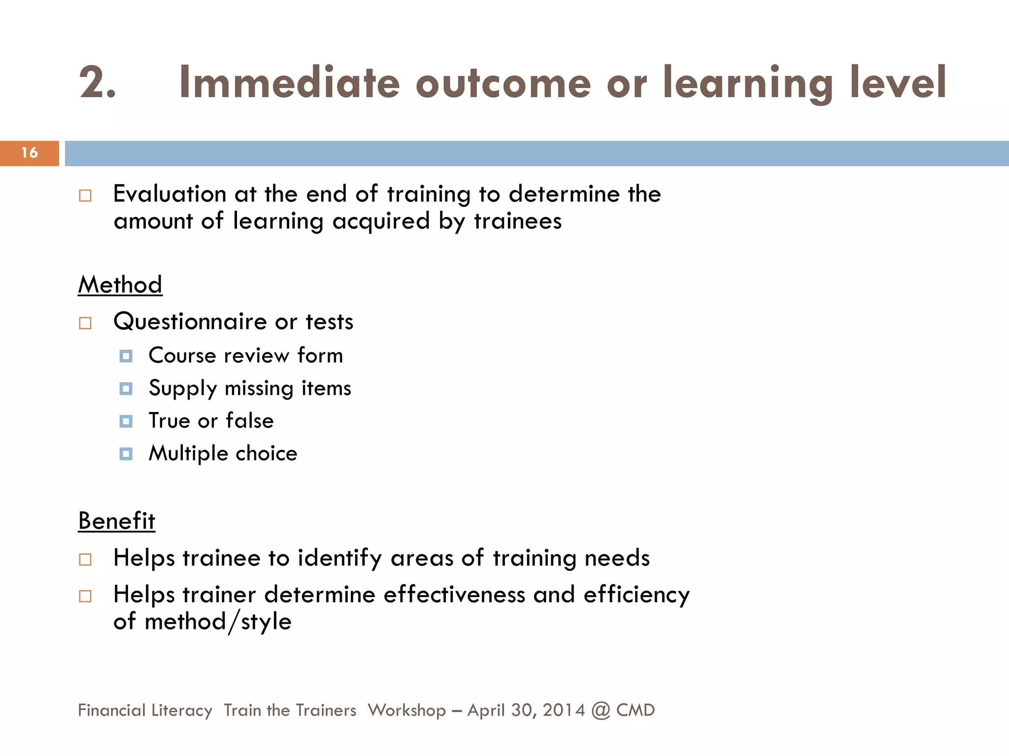 2. Immediate outcome or learning level
 Evaluation at the end of training to determine the
amount of learning acquired by trainees
Method
 Questionnaire or tests
 Course review form
 Supply missing items
 True or false
 Multiple choice
Benefit
 Helps trainee to identify areas of training needs
 Helps trainer determine effectiveness and efficiency
of method/style
16
Financial Literacy Train the Trainers Workshop – April 30, 2014 @ CMD
 