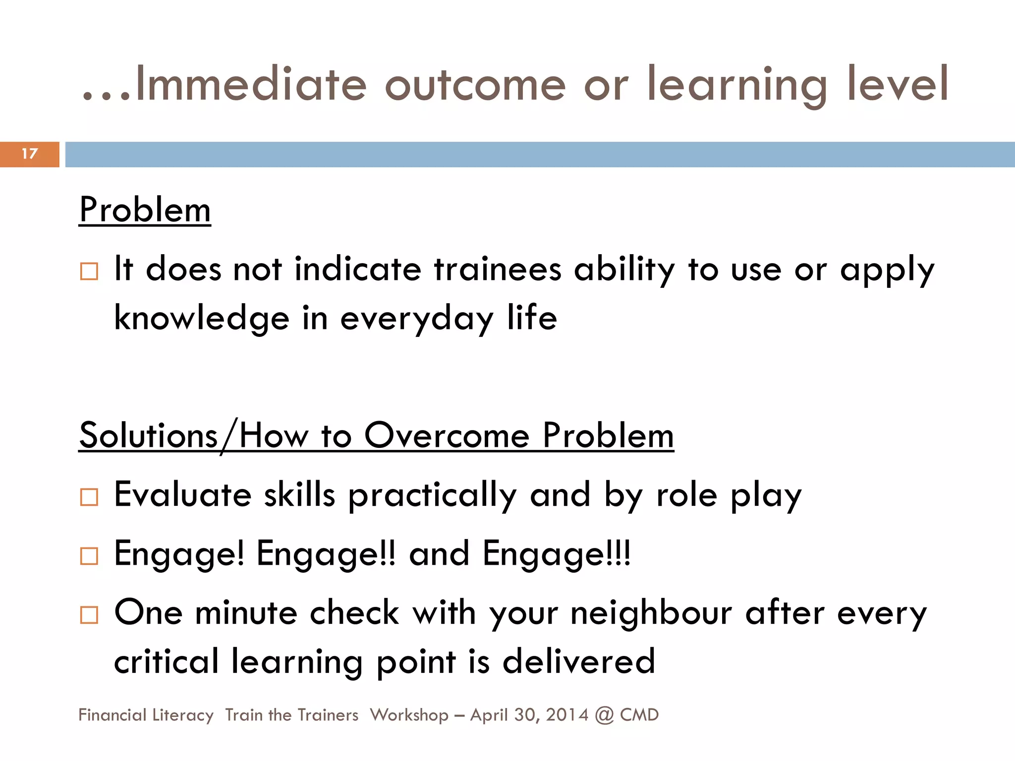 …Immediate outcome or learning level
Problem
 It does not indicate trainees ability to use or apply
knowledge in everyday life
Solutions/How to Overcome Problem
 Evaluate skills practically and by role play
 Engage! Engage!! and Engage!!!
 One minute check with your neighbour after every
critical learning point is delivered
17
Financial Literacy Train the Trainers Workshop – April 30, 2014 @ CMD
 