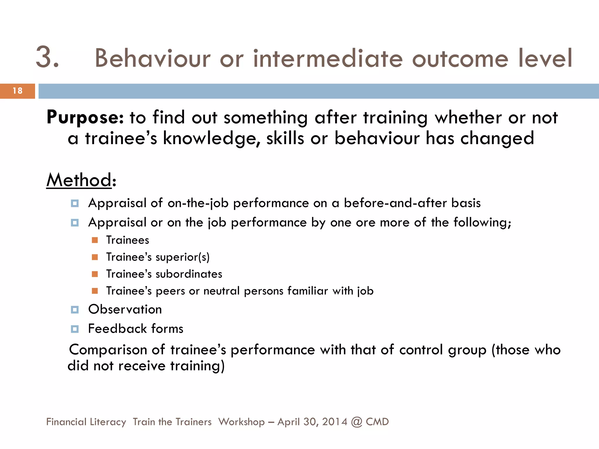 3. Behaviour or intermediate outcome level
Purpose: to find out something after training whether or not
a trainee’s knowledge, skills or behaviour has changed
Method:
 Appraisal of on-the-job performance on a before-and-after basis
 Appraisal or on the job performance by one ore more of the following;
 Trainees
 Trainee’s superior(s)
 Trainee’s subordinates
 Trainee’s peers or neutral persons familiar with job
 Observation
 Feedback forms
Comparison of trainee’s performance with that of control group (those who
did not receive training)
18
Financial Literacy Train the Trainers Workshop – April 30, 2014 @ CMD
 