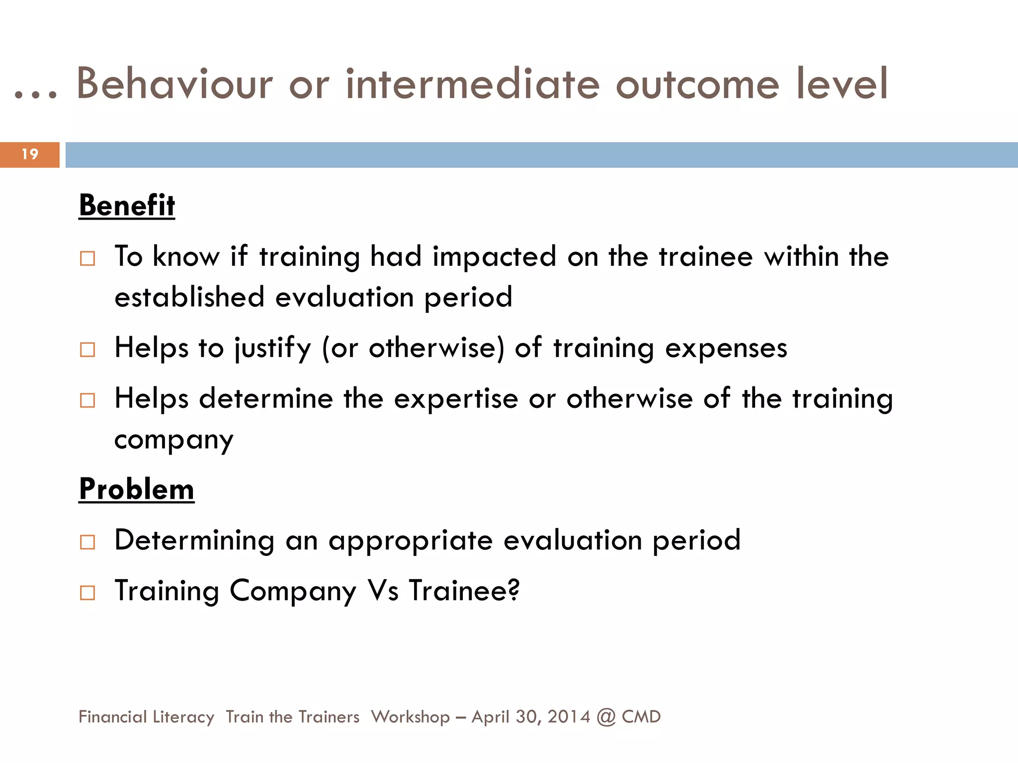 … Behaviour or intermediate outcome level
Benefit
 To know if training had impacted on the trainee within the
established evaluation period
 Helps to justify (or otherwise) of training expenses
 Helps determine the expertise or otherwise of the training
company
Problem
 Determining an appropriate evaluation period
 Training Company Vs Trainee?
19
Financial Literacy Train the Trainers Workshop – April 30, 2014 @ CMD
 