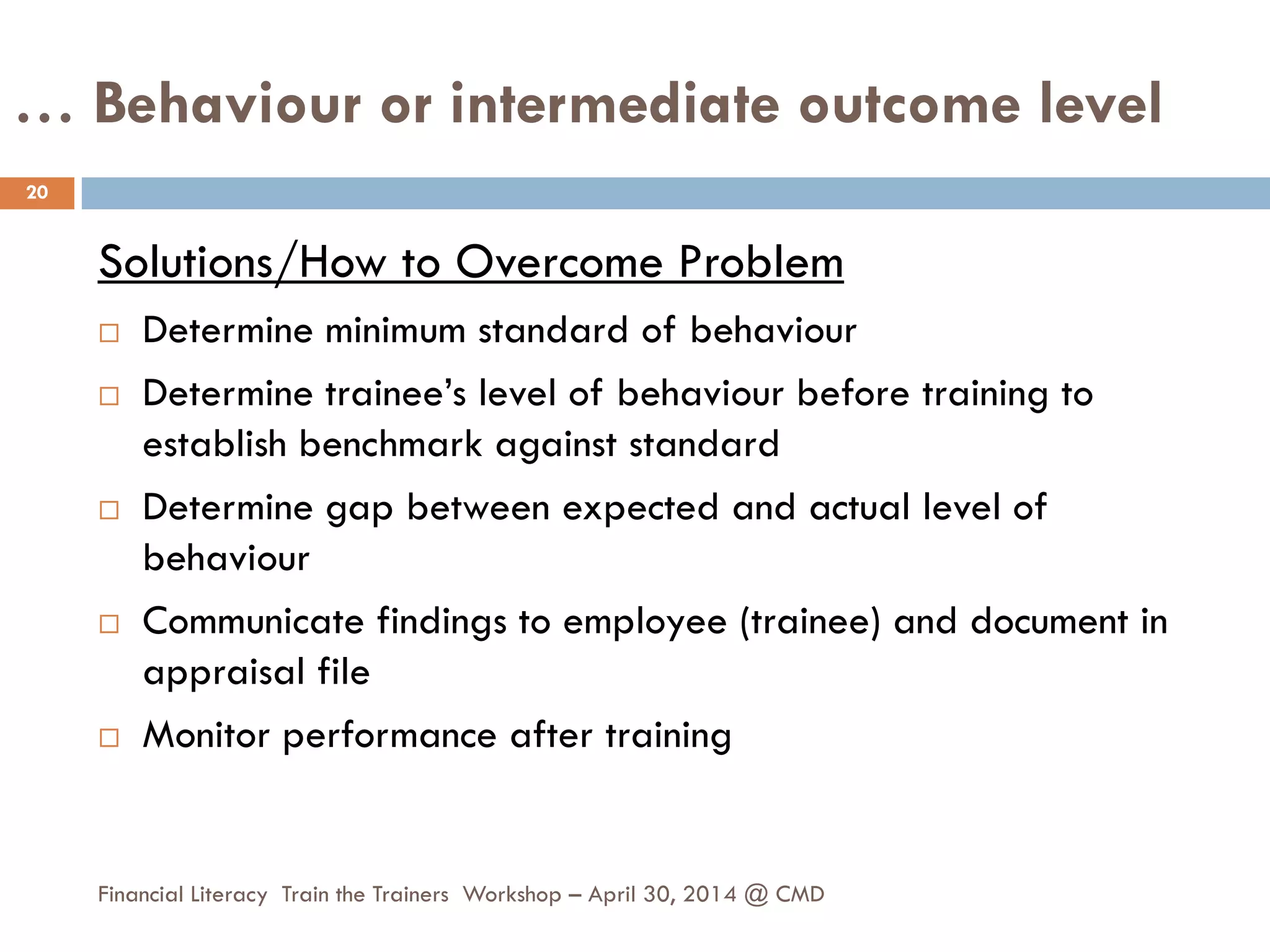 … Behaviour or intermediate outcome level
Solutions/How to Overcome Problem
 Determine minimum standard of behaviour
 Determine trainee’s level of behaviour before training to
establish benchmark against standard
 Determine gap between expected and actual level of
behaviour
 Communicate findings to employee (trainee) and document in
appraisal file
 Monitor performance after training
20
Financial Literacy Train the Trainers Workshop – April 30, 2014 @ CMD
 