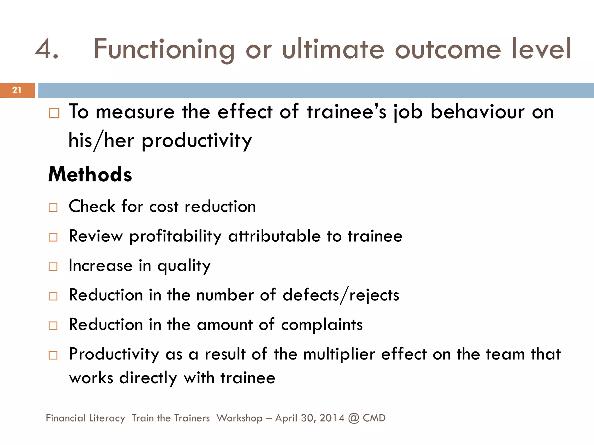 4. Functioning or ultimate outcome level
 To measure the effect of trainee’s job behaviour on
his/her productivity
Methods
 Check for cost reduction
 Review profitability attributable to trainee
 Increase in quality
 Reduction in the number of defects/rejects
 Reduction in the amount of complaints
 Productivity as a result of the multiplier effect on the team that
works directly with trainee
21
Financial Literacy Train the Trainers Workshop – April 30, 2014 @ CMD
 