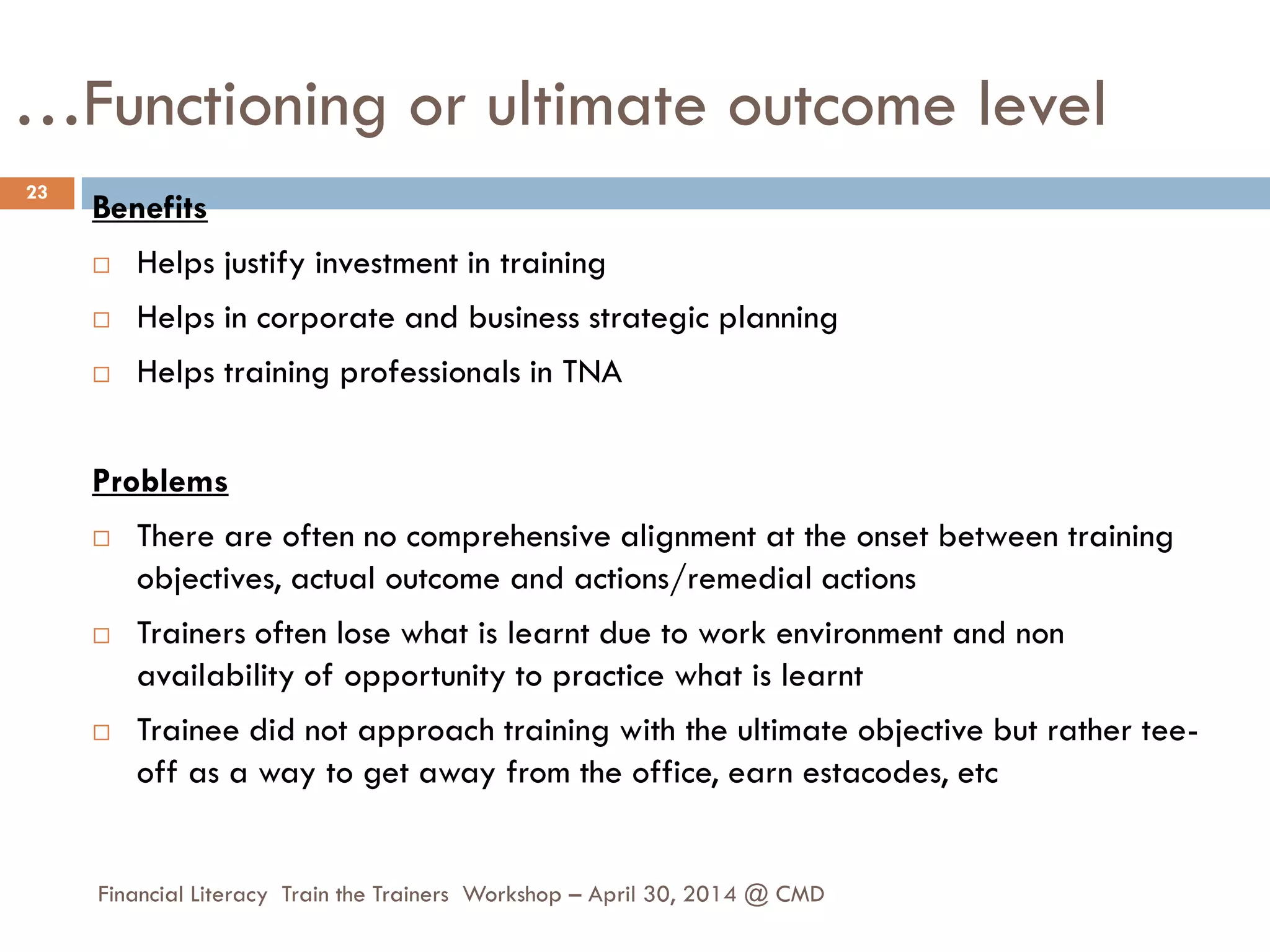 …Functioning or ultimate outcome level
Benefits
 Helps justify investment in training
 Helps in corporate and business strategic planning
 Helps training professionals in TNA
Problems
 There are often no comprehensive alignment at the onset between training
objectives, actual outcome and actions/remedial actions
 Trainers often lose what is learnt due to work environment and non
availability of opportunity to practice what is learnt
 Trainee did not approach training with the ultimate objective but rather tee-
off as a way to get away from the office, earn estacodes, etc
23
Financial Literacy Train the Trainers Workshop – April 30, 2014 @ CMD
 