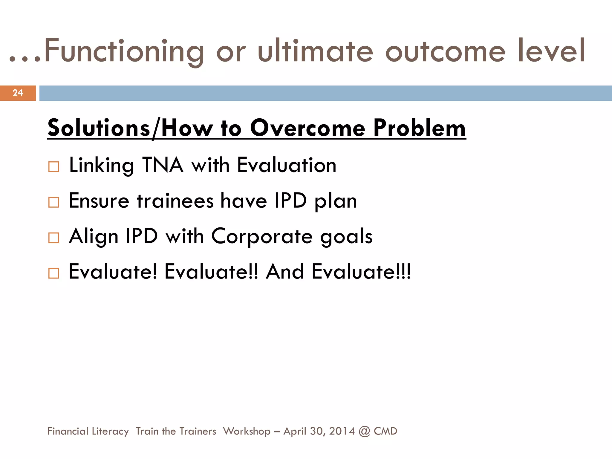 …Functioning or ultimate outcome level
Solutions/How to Overcome Problem
 Linking TNA with Evaluation
 Ensure trainees have IPD plan
 Align IPD with Corporate goals
 Evaluate! Evaluate!! And Evaluate!!!
24
Financial Literacy Train the Trainers Workshop – April 30, 2014 @ CMD
 