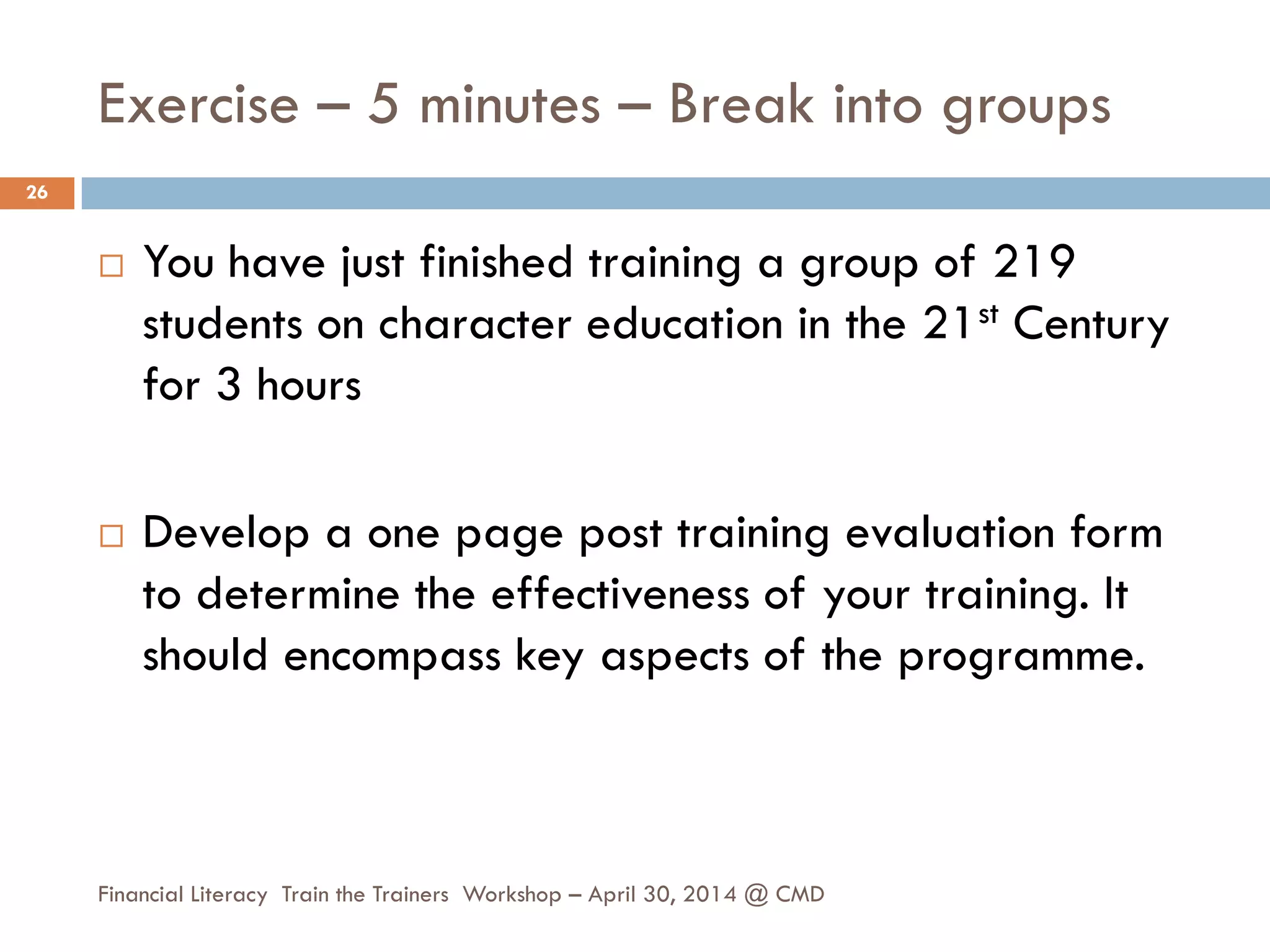 Exercise – 5 minutes – Break into groups
 You have just finished training a group of 219
students on character education in the 21st Century
for 3 hours
 Develop a one page post training evaluation form
to determine the effectiveness of your training. It
should encompass key aspects of the programme.
26
Financial Literacy Train the Trainers Workshop – April 30, 2014 @ CMD
 