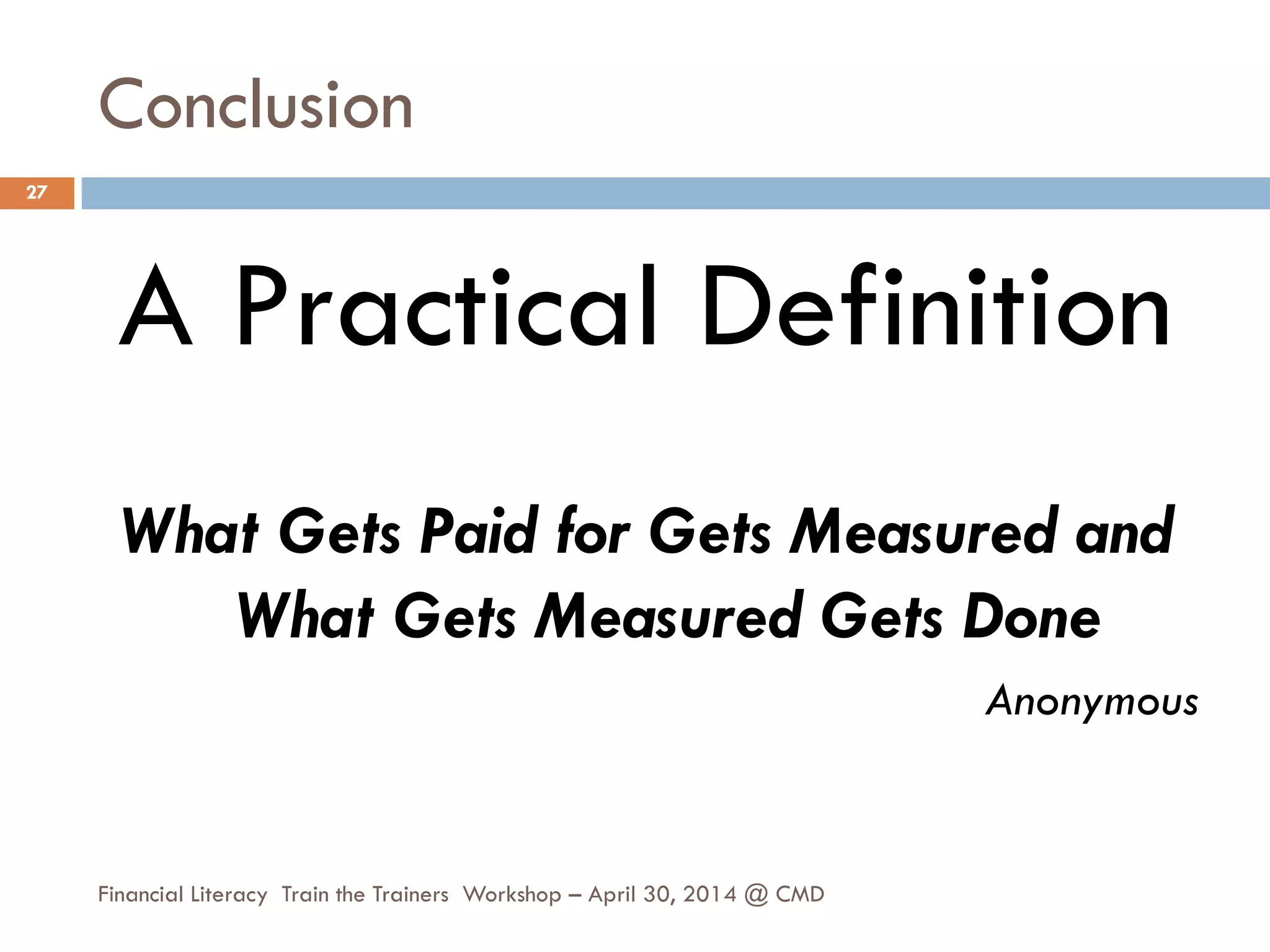 Conclusion
A Practical Definition
What Gets Paid for Gets Measured and
What Gets Measured Gets Done
Anonymous
27
Financial Literacy Train the Trainers Workshop – April 30, 2014 @ CMD
 