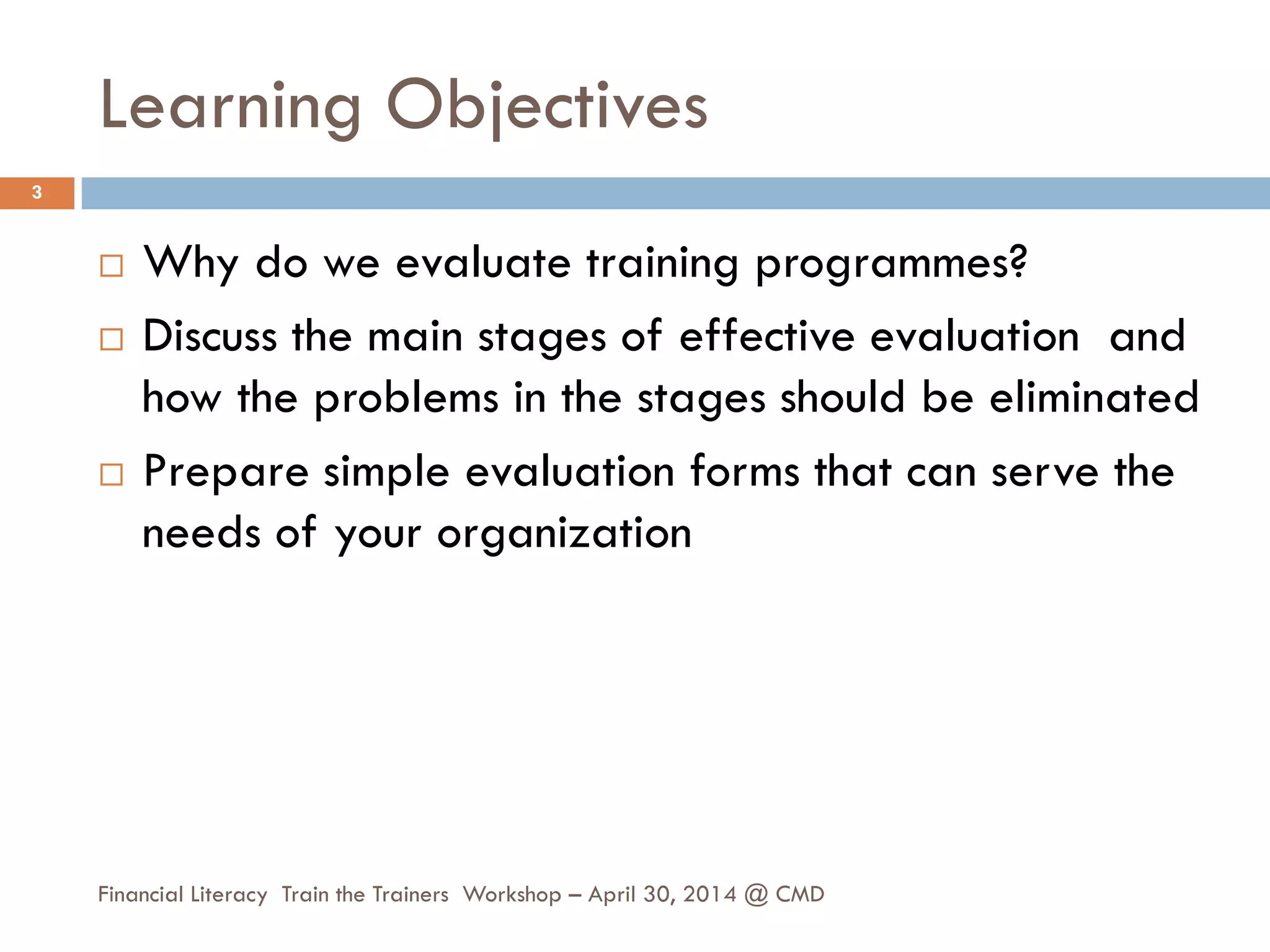 Learning Objectives
 Why do we evaluate training programmes?
 Discuss the main stages of effective evaluation and
how the problems in the stages should be eliminated
 Prepare simple evaluation forms that can serve the
needs of your organization
3
Financial Literacy Train the Trainers Workshop – April 30, 2014 @ CMD
 