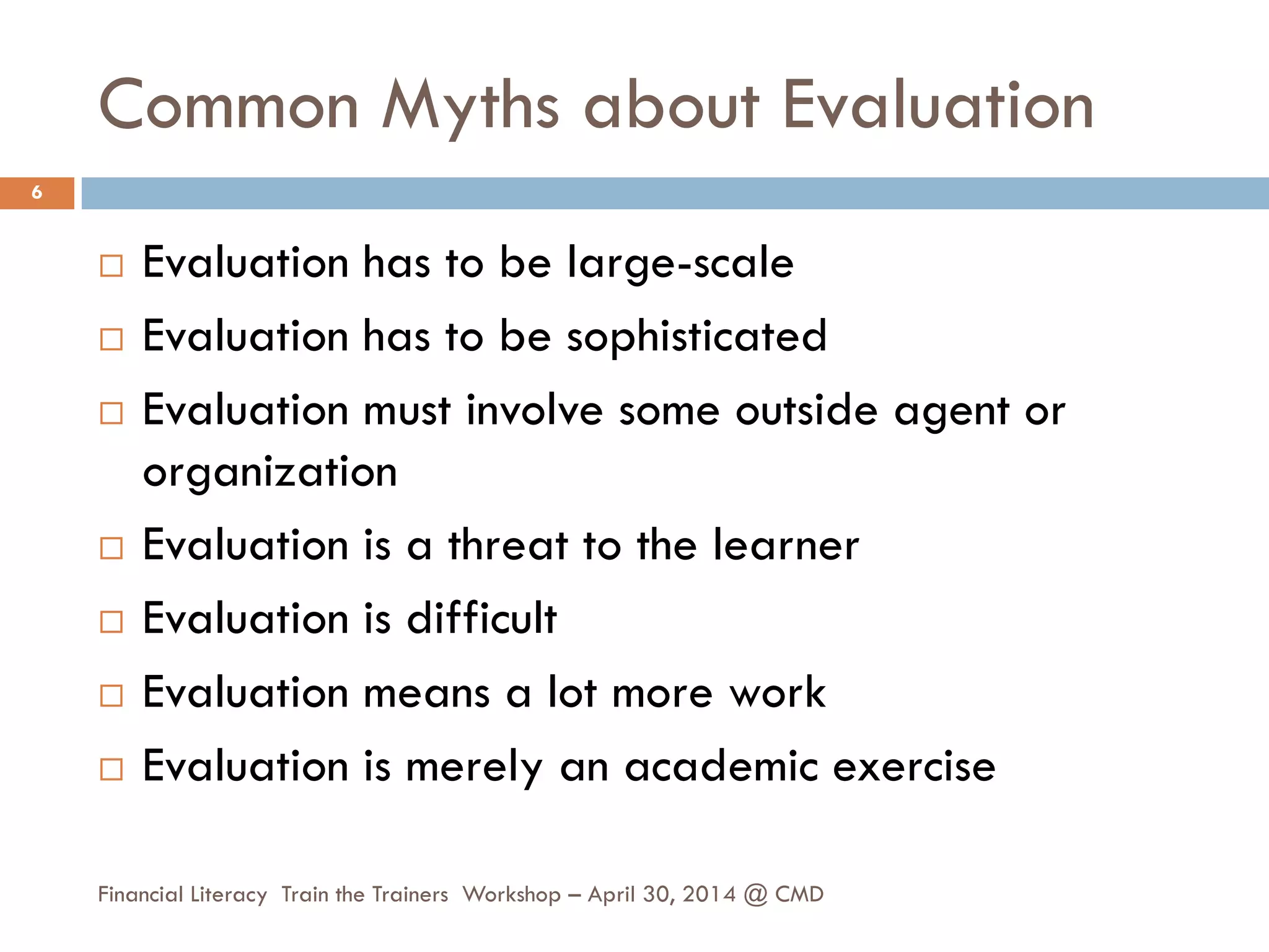 Common Myths about Evaluation
 Evaluation has to be large-scale
 Evaluation has to be sophisticated
 Evaluation must involve some outside agent or
organization
 Evaluation is a threat to the learner
 Evaluation is difficult
 Evaluation means a lot more work
 Evaluation is merely an academic exercise
6
Financial Literacy Train the Trainers Workshop – April 30, 2014 @ CMD
 