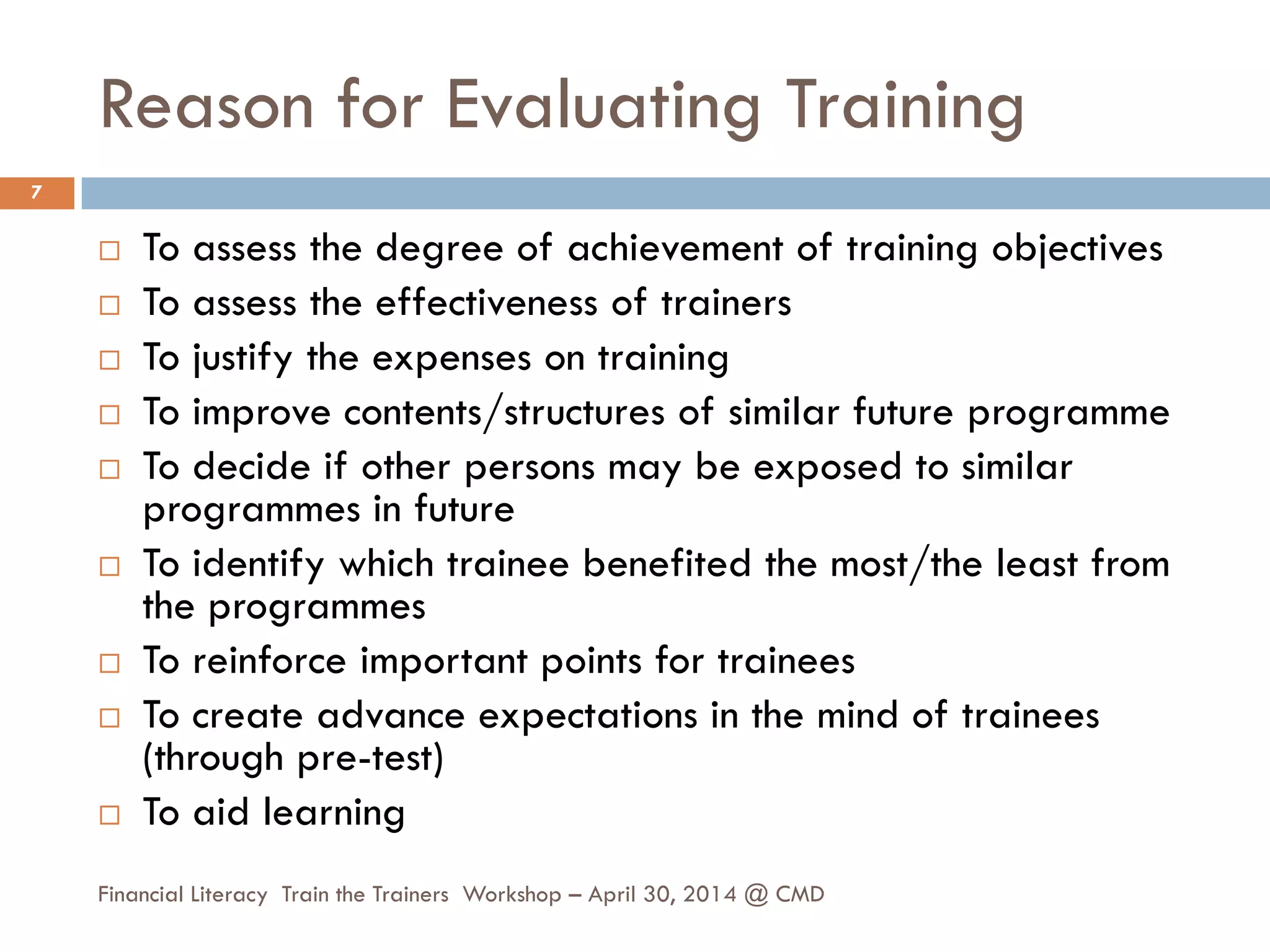 Reason for Evaluating Training
 To assess the degree of achievement of training objectives
 To assess the effectiveness of trainers
 To justify the expenses on training
 To improve contents/structures of similar future programme
 To decide if other persons may be exposed to similar
programmes in future
 To identify which trainee benefited the most/the least from
the programmes
 To reinforce important points for trainees
 To create advance expectations in the mind of trainees
(through pre-test)
 To aid learning
7
Financial Literacy Train the Trainers Workshop – April 30, 2014 @ CMD
 
