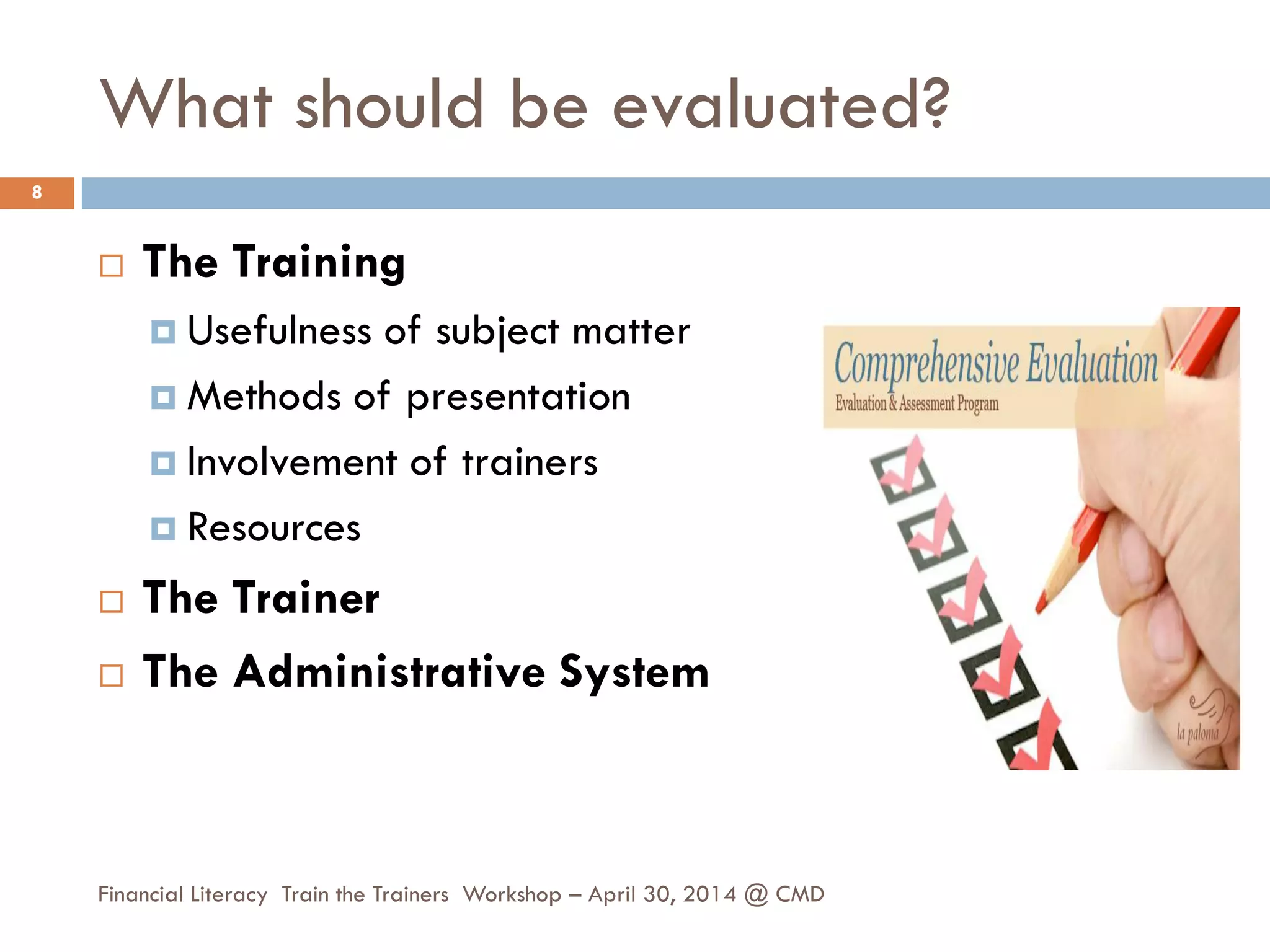 What should be evaluated?
 The Training
 Usefulness of subject matter
 Methods of presentation
 Involvement of trainers
 Resources
 The Trainer
 The Administrative System
8
Financial Literacy Train the Trainers Workshop – April 30, 2014 @ CMD
 