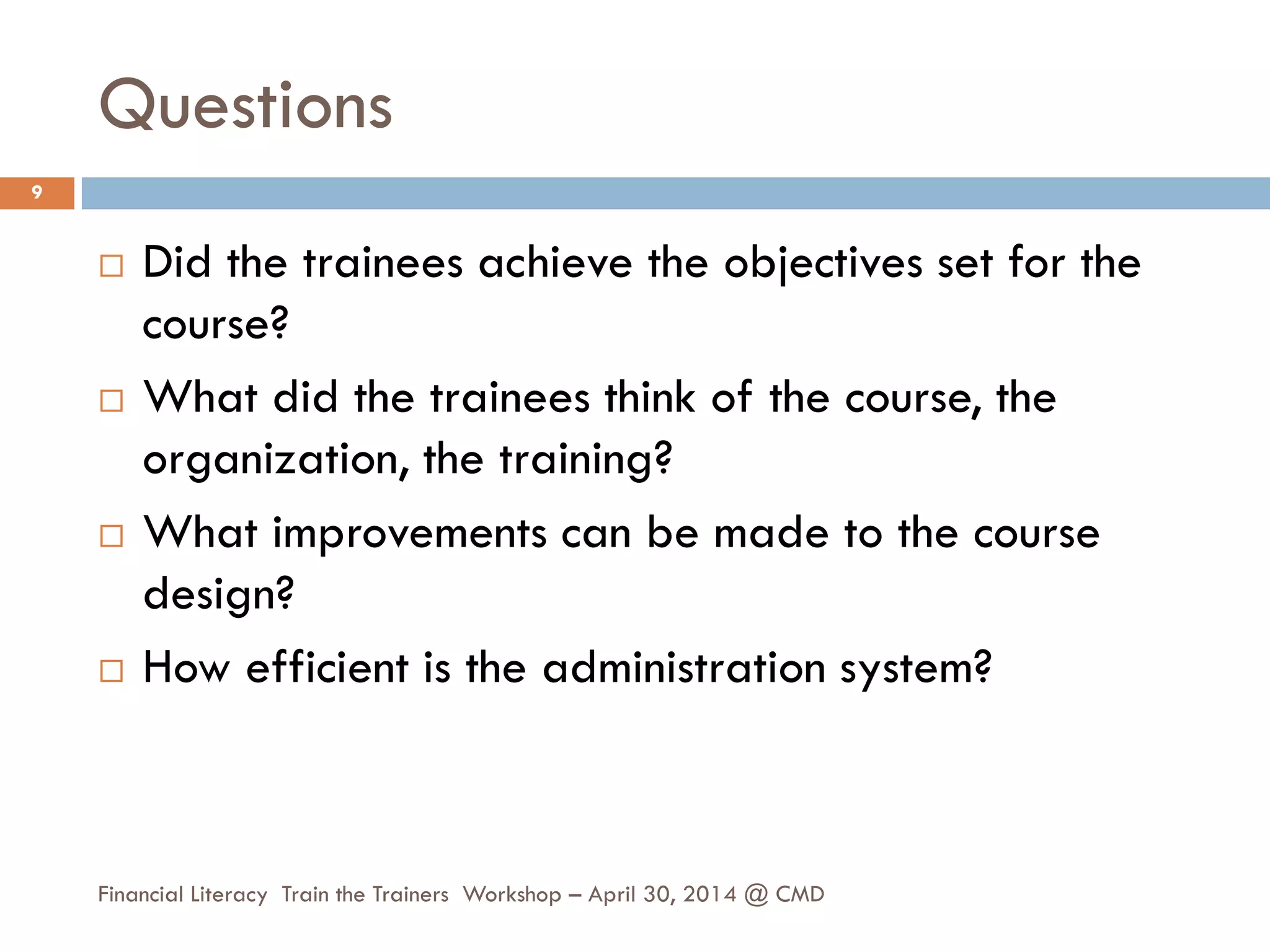 Questions
 Did the trainees achieve the objectives set for the
course?
 What did the trainees think of the course, the
organization, the training?
 What improvements can be made to the course
design?
 How efficient is the administration system?
9
Financial Literacy Train the Trainers Workshop – April 30, 2014 @ CMD
 