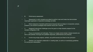 z
 B. Performance assessment
 1. Assessment in which students are asked to perform real-world tasks that demonstrate
meaningful application of essential knowledge and skills
 2. Direct measures of students performance because task are design to incorporate contexts,
problems, and solutions strategies that students would use in real life.
 3. Designed ill-structured challenges since the goal is to help students prepare for the
complex ambiguities in life.
 4. Focus on processes and rationales. There is no single correct answer, instead students are
led to craft polished, thorough and justifiable responses, performances and products.
 5. Involve long-range projects, exhibits, and performances are linked to the curriculum
 6. Teacher is an important collaborator in creating tasks, as well as in developing guidelines
for scoring and interpretation
 