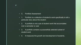 z
 C. Portfolio Assessment
 1. Portfolio is a collection of student’s work specifically to tell a
particular story about the student.
 2. A portfolio is not a pie of student work that accumulates
over a semester or year
 3. A portfolio contains a purposefully selected subset of
student work
 4. It measures the growth and development of students.
 