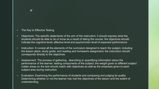 z
 The Key to Effective Testing
 Objectives; The specific statements of the aim of the instruction; it should express what the
students should be able to do or know as a result of taking the course; the objectives should
indicate the cognitive level, affective level and psychomotor level of expected performance.
 Instruction: It consist all the elements of the curriculum designed to teach the subject, including
the lesson plans, study guide, and reading and homework assignment; the instruction should
corresponds directly to the objectives
 Assessment: The process of gathering , describing or quantifying information about the
performance of the learner; testing components of the subject; the weight given to different subject
matter areas on the test should match with objectives as well as the emphasis given to each
subject area during instruction.
 Evaluation: Examining the performance of students and comparing and judging its quality.
Determining whether or not the learner has met the objectives of the lesson and the extent of
understanding.
 
