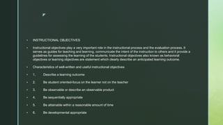 z
 INSTRUCTIONAL OBJECTIVES
 Instructional objectives play a very important role in the instructional process and the evaluation process. It
serves as guides for teaching and learning, communicate the intent of the instruction to others and it provide a
guidelines for assessing the learning of the students. Instructional objectives also known as behavioral
objectives or learning objectives are statement which clearly describe an anticipated learning outcome.
 Characteristics of well-written and useful instructional objectives
 1. Describe a learning outcome
 2. Be student oriented-focus on the learner not on the teacher
 3. Be observable or describe an observable product
 4. Be sequentially appropriate
 5. Be attainable within a reasonable amount of time
 6. Be developmental appropriate
 