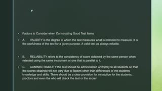 z
 Factors to Consider when Constructing Good Test Items
 A. VALIDITY is the degree to which the test measures what is intended to measure. It is
the usefulness of the test for a given purpose. A valid test us always reliable.
 B. RELIABILITY refers to the consistency of score obtained by the same person when
retested using the same instrument or one that is parallel to it.
 C. ADMINISTRABILITY the test should be administered uniformly to all students so that
the scores obtained will not vary due to factors other than differences of the students
knowledge and skills. There should be a clear provision for instruction for the students,
proctors and even the who will check the test or the scorer
 