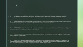 z
 D. SCORABILITY the test should be easy to score, directions for scoring is clear, provide the answer sheet and the answer key
 E. APPROPRIATENESS the test item that the teacher construct must assess the exact performances called for in the learning objectives.
The test item should require the same performance of the student as specified in the learning objectives.
 F. ADEQUACY the test should contain a wide sampling if items to determine the educational outcomes or abilities so that resulting scores
are representatives of the total performance in the areas measured.
 G. FAIRNESS the test should bit be biased to the examinees, it should not be offensive to any examinees subgroups. A test can only be
good if it is also fair to all test takers.
 H. OBJECTIVITY represents the agreement of two or more raters or a test administrators concerning the score of a student. If the two
raters who assess the same student on the same test cannot agree in score, the test lacks objectivity and the score of neither judge is valid,
thus, lack of objectivity reduces test validity in the same way that lack reliability influence validity.
 