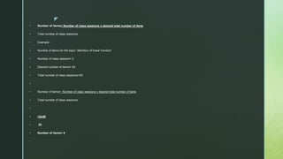 z
 Number of items= Number of class sessions x desired total number of itens
 Total number of class sessions
 Example :
 Number of items for the topic” definition of linear function”
 Number of class session= 2
 Desired number of items= 40
 Total number of class sessions=20

 Number of items= Number of class sessions x desired total number of itens
 Total number of class sessions

 =2x40
 20
 Number of items= 4

 