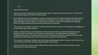 z
 Types of Measurement
 There are two ways of interpreting the student performance in relation to classroom instruction. These are the
Norm-reference tests and Criterion-referenced tests.
 Norm-reference test is a test designed to measure the performance of a student compared with other students.
Each individual is compared with other examinees and assigned a score-usually expressed as percentile, a
grade equivalent score or a stanine. The achievement of student is reported for broad skill areas, although
some norm referenced tests do report student achievement for individual.
 The purpose is to rank each student with respect to the achievement of others in broad areas of knowledge and
to discriminate high and low achievers.
 Criterion- referenced test is a test designed to measure the performance of students with respect to some
particular criterion or standard. Each individual is compared with a pre determined set of standard for
acceptable achievement. The performance of the other examinees are irrelevant. A student’s score is usually
expressed as a percentage and student achievement is reported for individual skills,
 The purpose is to determine whether each student has achieved specific skills or concepts. And to find out how
mush students know before instruction begins and after it has finished.
 Other terms less often used for criterion-referenced are objective referenced, domain referenced, content
referenced and universe referenced.
 