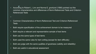 z
 According to Robert L. Linn and Norma E. gronlund (1995) pointed out the
common characteristics and differences of Norm-Referenced Tests and Criterion-
Referenced Tests

 Common Characteristics of Norm-Referenced Test and Criterion-Referenced
Tests
 Both require specification of the achievement domain to be measured
 Both require a relevant and representative sample of test items
 Both use the same types of test items
 Both used the same rules for item writing (except for item difficulty)
 Both are judge with the same qualities of goodness (validity and reliability)
 Both are useful in educational assessment
 