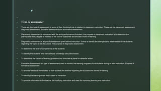 z

 TYPES OF ASSESSMENT
 There are four type of assessment in terms of their functional role in relation to classroom instruction. These are the placement assessment,
diagnostic assessment, formative assessment and summative assessment.
 Placement Assessment is concerned with the entry performance of student, the purpose of placement evaluation is to determine the
prerequisite skills, degree of mastery of the course objectives and the best mode of learning.
 Diagnostic Assessment is a type of assessment given before instruction. It aims to identify the strengths and weaknesses of the students
regarding the topics to be discussed. The purpose of diagnostic assessment:
 To determine the level of competence of the students
 To identify the students who have already knowledge about the lesson;
 To determine the causes of learning problems and formulate a plane for remedial action.
 Formative Assessment is a type of assessment used to monitor the learning progress of the students during or after instruction. Purpose of
formative assessment:
 To provide feedback immediately to both student and teacher regarding the success and failure of learning.
 To identify the learning errors that is need of correction
 To provide information to the teacher for modifying instruction and used for improving learning and instruction
 