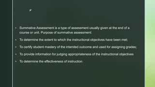 z
 Summative Assessment is a type of assessment usually given at the end of a
course or unit. Purpose of summative assessment:
 To determine the extent to which the instructional objectives have been met;
 To certify student mastery of the intended outcome and used for assigning grades;
 To provide information for judging appropriateness of the instructional objectives
 To determine the effectiveness of instruction
 