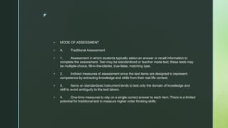 z
 MODE OF ASSESSMENT
 A. Traditional Assessment
 1. Assessment in which students typically select an answer or recall information to
complete the assessment. Test may be standardized or teacher made test, these tests may
be multiple-choice, fill-in-the-blanks, true-false, matching type.
 2. Indirect measures of assessment since the test items are designed to represent
competence by extracting knowledge and skills from their real life context.
 3. Items on standardized instrument tends to test only the domain of knowledge and
skill to avoid ambiguity to the test takers.
 4. One-time measures to rely on a single correct answer to each item. There is a limited
potential for traditional test to measure higher order thinking skills.
 