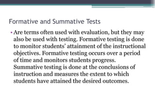 Formative and Summative Tests
• Are terms often used with evaluation, but they may
also be used with testing. Formative testing is done
to monitor students’ attainment of the instructional
objectives. Formative testing occurs over a period
of time and monitors students progress.
Summative testing is done at the conclusions of
instruction and measures the extent to which
students have attained the desired outcomes.
 