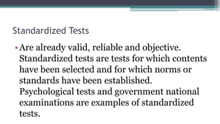 Standardized Tests
•Are already valid, reliable and objective.
Standardized tests are tests for which contents
have been selected and for which norms or
standards have been established.
Psychological tests and government national
examinations are examples of standardized
tests.
 