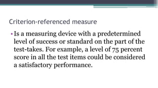 Criterion-referenced measure
•Is a measuring device with a predetermined
level of success or standard on the part of the
test-takes. For example, a level of 75 percent
score in all the test items could be considered
a satisfactory performance.
 