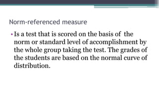 Norm-referenced measure
•Is a test that is scored on the basis of the
norm or standard level of accomplishment by
the whole group taking the test. The grades of
the students are based on the normal curve of
distribution.
 