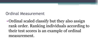 Ordinal Measurement
•Ordinal scaled classify but they also assign
rank order. Ranking individuals according to
their test scores is an example of ordinal
measurement.
 