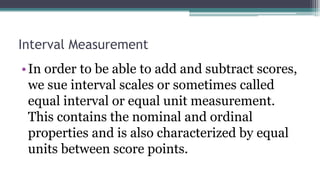 Interval Measurement
•In order to be able to add and subtract scores,
we sue interval scales or sometimes called
equal interval or equal unit measurement.
This contains the nominal and ordinal
properties and is also characterized by equal
units between score points.
 
