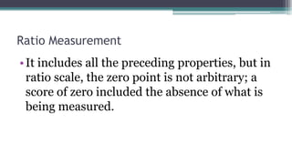 Ratio Measurement
•It includes all the preceding properties, but in
ratio scale, the zero point is not arbitrary; a
score of zero included the absence of what is
being measured.
 