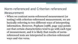 Norm-referenced and Criterion referenced
Measurement
• When we contrast norm-referenced measurement (or
testing) with criterion-referenced measurement, we are
basically referring to two different ways of interpreting
information. However, Popham (1988, page 135) points
out that certain characteristics tend to go with each type
of measurement, and it is likely that results of norm-
referenced tests are interpreted in criterion-referenced
ways and vice versa.
 