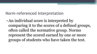 Norm-referenced Interpretation
•An individual score is interpreted by
comparing it to the scores of a defined groups,
often called the normative group. Norms
represent the scored earned by one or more
groups of students who have taken the test.
 