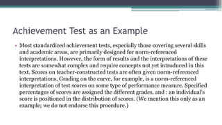 Achievement Test as an Example
• Most standardized achievement tests, especially those covering several skills
and academic areas, are primarily designed for norm-referenced
interpretations. However, the form of results and the interpretations of these
tests are somewhat complex and require concepts not yet introduced in this
text. Scores on teacher-constructed tests are often given norm-referenced
interpretations, Grading on the curve, for example, is a norm-referenced
interpretation of test scores on some type of performance measure. Specified
percentages of scores are assigned the different grades, and : an individual's
score is positioned in the distribution of scores. (We mention this only as an
example; we do not endorse this procedure.)
 