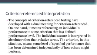 Criterion-referenced Interpretation
• The concepts of criterion-referenced testing have
developed with a dual meaning for criterion-referenced.
On one hand, it means referencing an individual’s
performance to some criterion that is a defined
performance level. The individual's score is interpreted in
absolute rather than relative terms. The criterion, in this
situation, means some level of specified performance that
has been determined independently of how others might
perform.
 