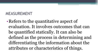 MEASUREMENT
•Refers to the quantitative aspect of
evaluation. It involves outcomes that can
be quantified statically. It can also be
defined as the process in determining and
differentiating the information about the
attributes or characteristics of things.
 