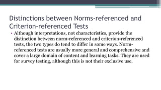 Distinctions between Norms-referenced and
Criterion-referenced Tests
• Although interpretations, not characteristics, provide the
distinction between norm-referenced and criterion-referenced
tests, the two types do tend to differ in some ways. Norm-
referenced tests are usually more general and comprehensive and
cover a large domain of content and learning tasks. They are used
for survey testing, although this is not their exclusive use.
 