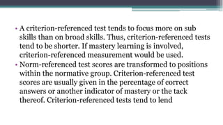• A criterion-referenced test tends to focus more on sub
skills than on broad skills. Thus, criterion-referenced tests
tend to be shorter. If mastery learning is involved,
criterion-referenced measurement would be used.
• Norm-referenced test scores are transformed to positions
within the normative group. Criterion-referenced test
scores are usually given in the percentage of correct
answers or another indicator of mastery or the tack
thereof. Criterion-referenced tests tend to lend
 