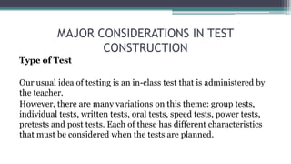 MAJOR CONSIDERATIONS IN TEST
CONSTRUCTION
Type of Test
Our usual idea of testing is an in-class test that is administered by
the teacher.
However, there are many variations on this theme: group tests,
individual tests, written tests, oral tests, speed tests, power tests,
pretests and post tests. Each of these has different characteristics
that must be considered when the tests are planned.
 