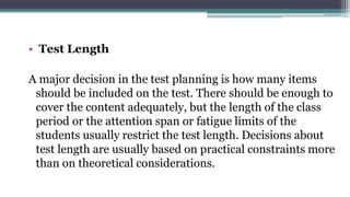 • Test Length
A major decision in the test planning is how many items
should be included on the test. There should be enough to
cover the content adequately, but the length of the class
period or the attention span or fatigue limits of the
students usually restrict the test length. Decisions about
test length are usually based on practical constraints more
than on theoretical considerations.
 