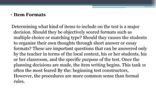 • Item Formats
Determining what kind of items to include on the test is a major
decision. Should they be objectively scored formats such as
multiple choice or matching type? Should they causes the students
to organize their own thoughts through short answer or essay
formats? These are important questions that can be answered only
by the teacher in terms of the local context, his or her students, his
or her classroom, and the specific purpose of the test. Once the
planning decisions are made, the item writing begins. This tank 1s
often the most feared By the: beginning test constructors,
However, the procedures are more common sense than formal
rules.
 