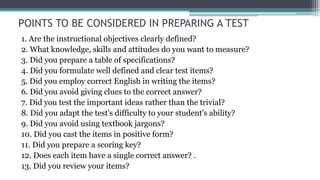 POINTS TO BE CONSIDERED IN PREPARING A TEST
1. Are the instructional objectives clearly defined?
2. What knowledge, skills and attitudes do you want to measure?
3. Did you prepare a table of specifications?
4. Did you formulate well defined and clear test items?
5. Did you employ correct English in writing the items?
6. Did you avoid giving clues to the correct answer?
7. Did you test the important ideas rather than the trivial?
8. Did you adapt the test's difficulty to your student's ability?
9. Did you avoid using textbook jargons?
10. Did you cast the items in positive form?
11. Did you prepare a scoring key?
12. Does each item have a single correct answer? .
13. Did you review your items?
 