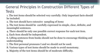 General Principles in Construction Different Types of
Tests
1. The test items should be selected very carefully. Only important facts should
be included.
2. The test should have extensive sampling of items
3. The test items should be carefully expressed in simple, clear, definite, and
meaningful sentences.
4. There should be only one possible correct response for each test item.
5. Each item should be independent.
6. Lifting sentences from books should not be done to encourage thinking and
understanding
7. The first personal pronouns I and we should not be used.
8. Various types of test items should be made to avoid monotomy.
9. Majority of the test items should be of moderate difficulty.
 